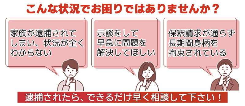 こんな状況でお困りではありませんか？家族が逮捕されてしまい、状況が全くわからない、示談をして早急に問題を解決してほしい、保釈請求が通らず長期間身柄を拘束されている