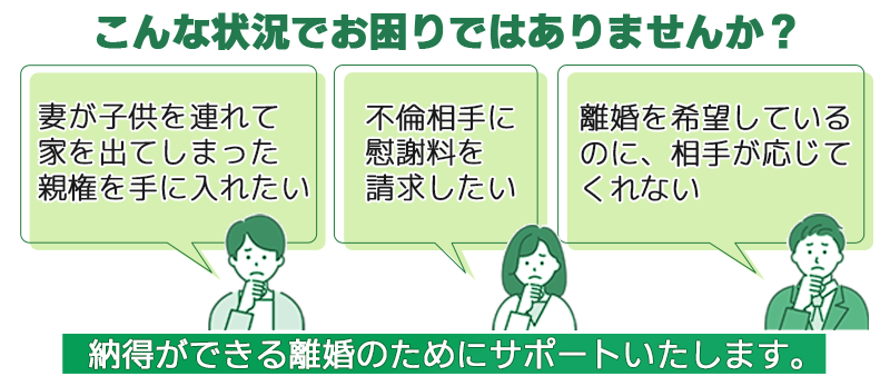 こんな状況でお困りではありませんか？ 子供を連れて家を出てしまった、親権を手に入れたい 不倫相手に慰謝料を請求したい 離婚を希望しているのに、相手が応じてくれない 納得ができる離婚のためにサポートいたします。